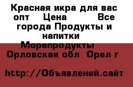 Красная икра для вас.опт. › Цена ­ 900 - Все города Продукты и напитки » Морепродукты   . Орловская обл.,Орел г.